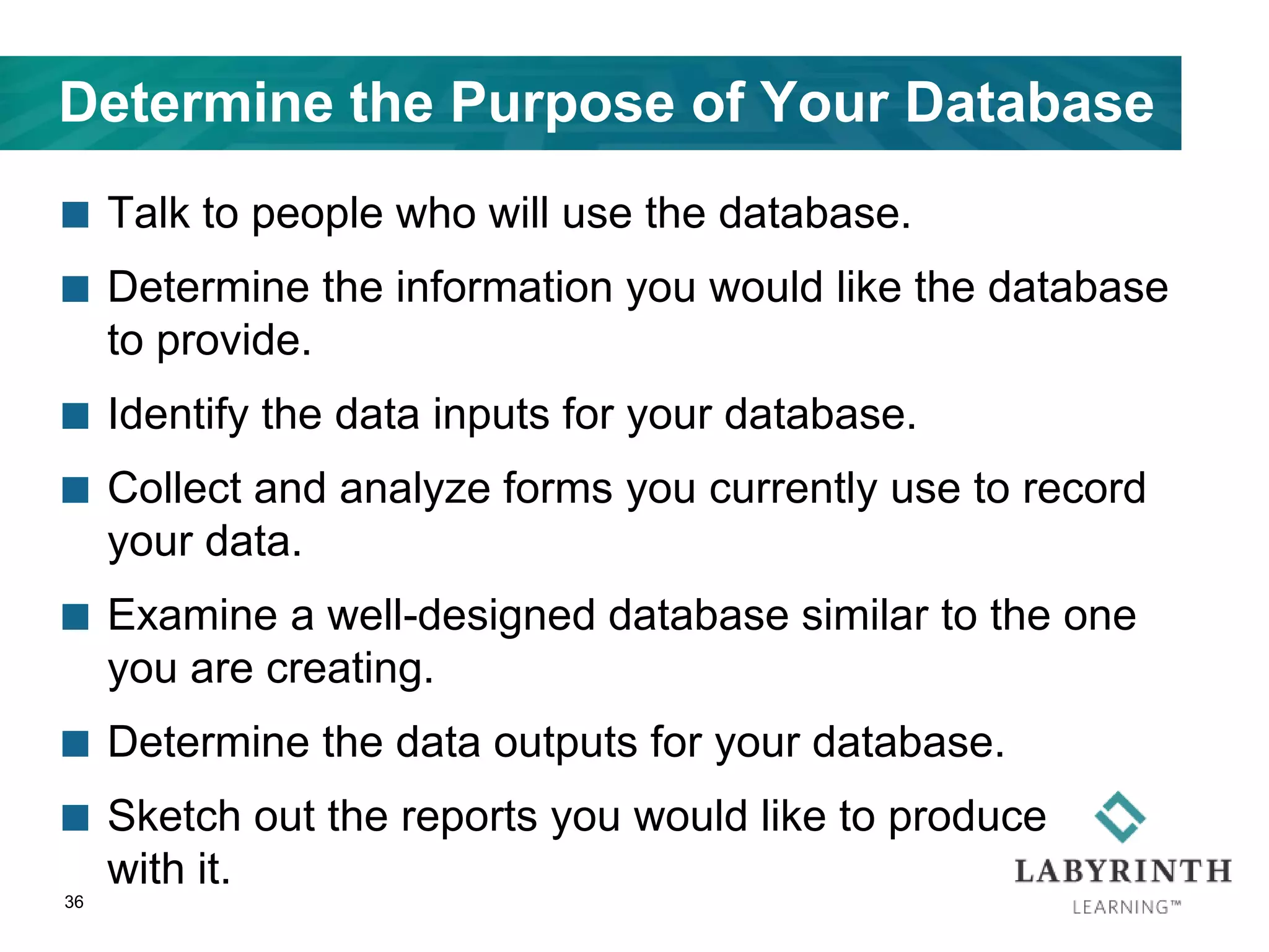 Determine the Purpose of Your Database
 Talk to people who will use the database.
 Determine the information you would like the database
to provide.
 Identify the data inputs for your database.
 Collect and analyze forms you currently use to record
your data.
 Examine a well-designed database similar to the one
you are creating.
 Determine the data outputs for your database.
 Sketch out the reports you would like to produce
with it.
36
 