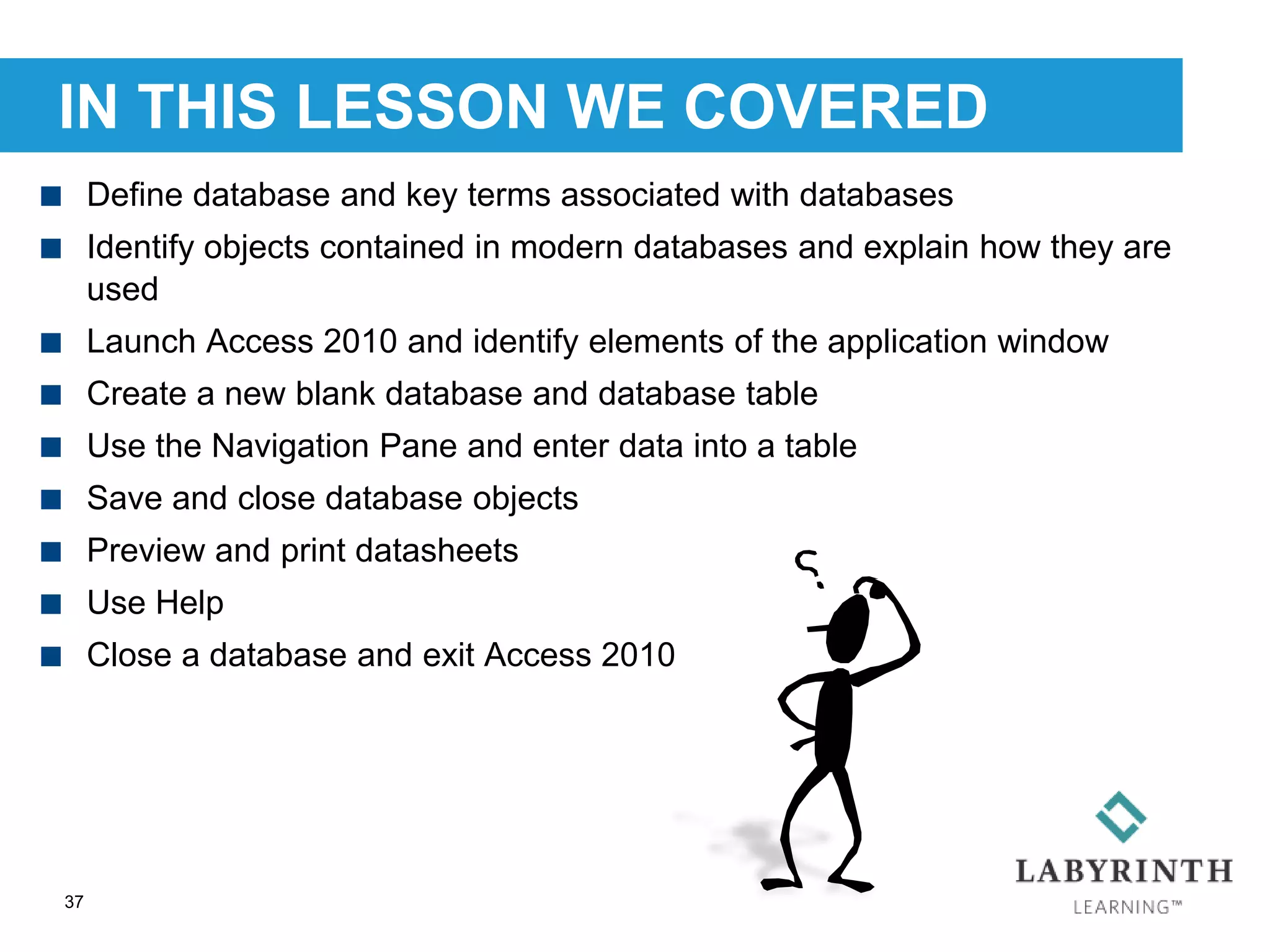 IN THIS LESSON WE COVERED
37
 Define database and key terms associated with databases
 Identify objects contained in modern databases and explain how they are
used
 Launch Access 2010 and identify elements of the application window
 Create a new blank database and database table
 Use the Navigation Pane and enter data into a table
 Save and close database objects
 Preview and print datasheets
 Use Help
 Close a database and exit Access 2010
 