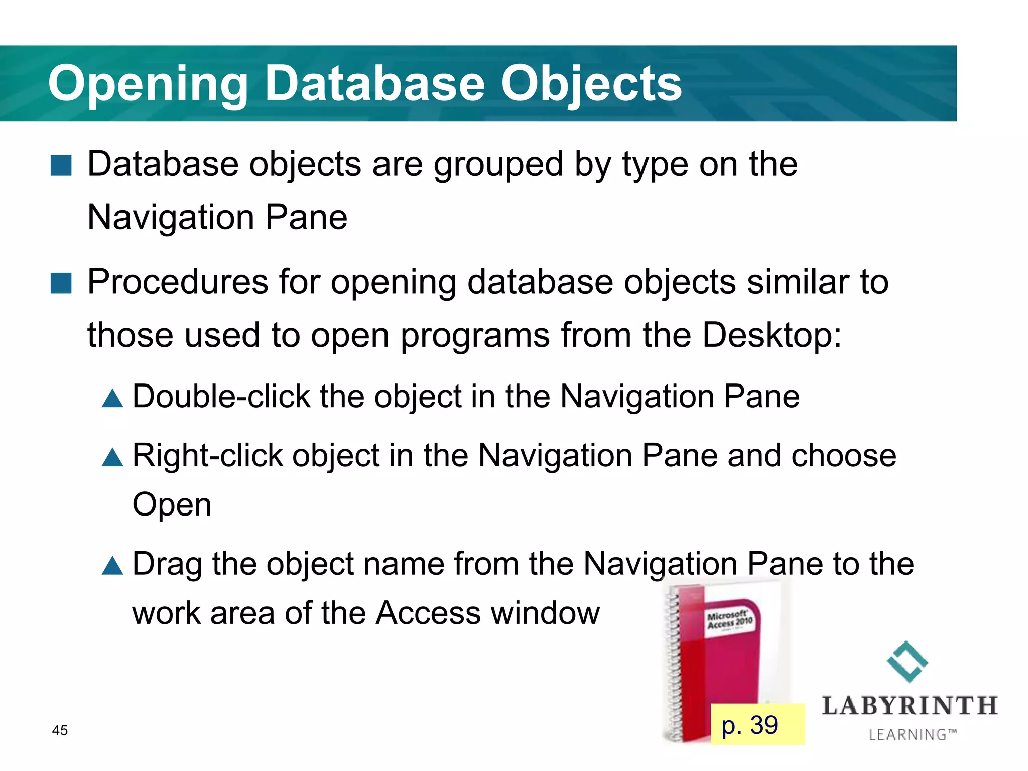 Opening Database Objects
 Database objects are grouped by type on the
Navigation Pane
 Procedures for opening database objects similar to
those used to open programs from the Desktop:
 Double-click the object in the Navigation Pane
 Right-click object in the Navigation Pane and choose
Open
 Drag the object name from the Navigation Pane to the
work area of the Access window
45 p. 39
 