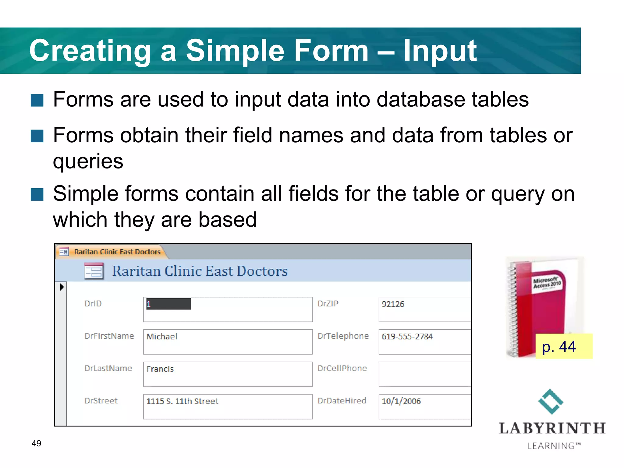 Creating a Simple Form – Input
 Forms are used to input data into database tables
 Forms obtain their field names and data from tables or
queries
 Simple forms contain all fields for the table or query on
which they are based
49
p. 44
 
