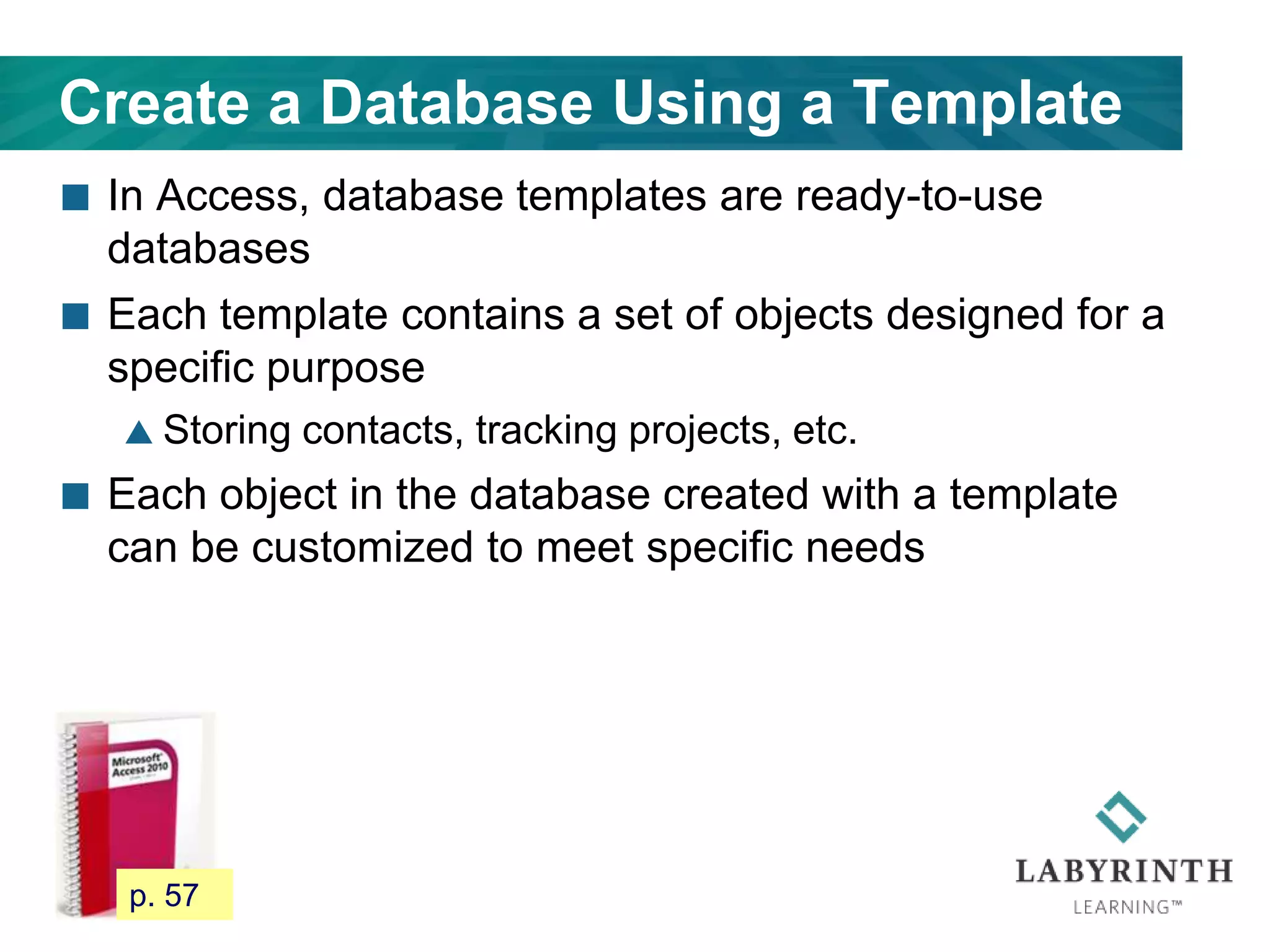 Create a Database Using a Template
 In Access, database templates are ready-to-use
databases
 Each template contains a set of objects designed for a
specific purpose
 Storing contacts, tracking projects, etc.
 Each object in the database created with a template
can be customized to meet specific needs
56 p. 57
 