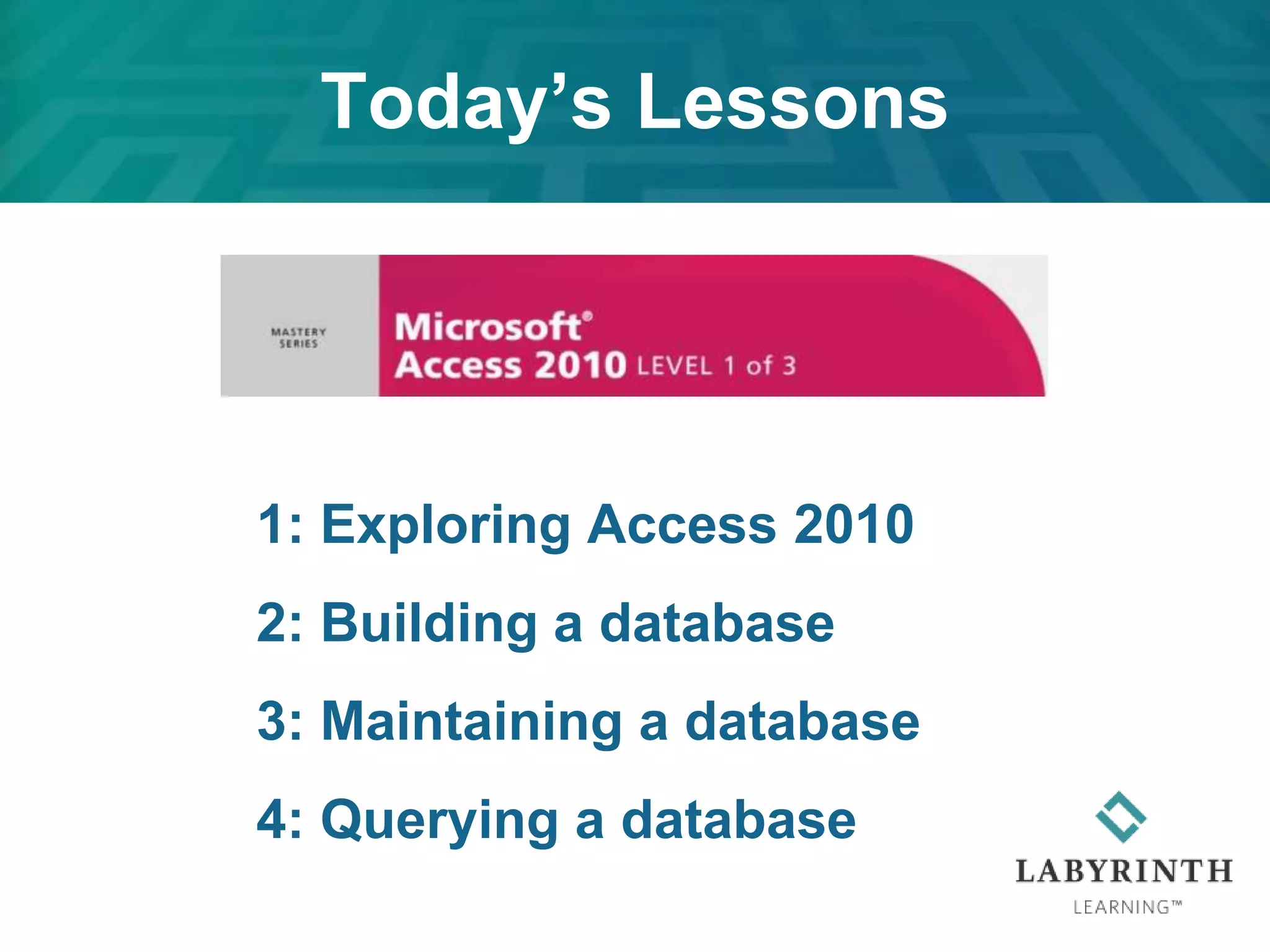 1: Exploring Access 2010
2: Building a database
3: Maintaining a database
4: Querying a database
Today’s Lessons
 