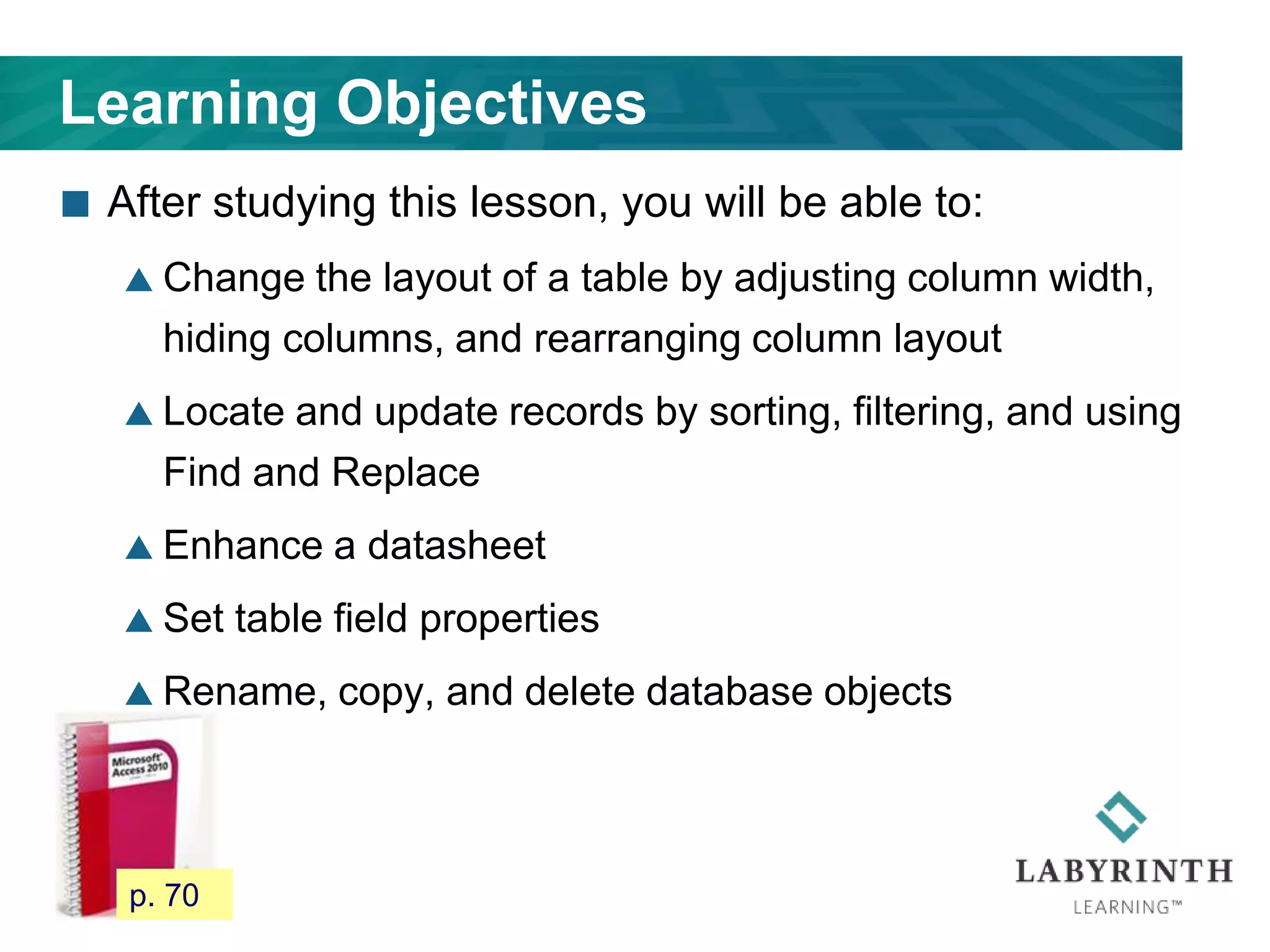 Learning Objectives
 After studying this lesson, you will be able to:
 Change the layout of a table by adjusting column width,
hiding columns, and rearranging column layout
 Locate and update records by sorting, filtering, and using
Find and Replace
 Enhance a datasheet
 Set table field properties
 Rename, copy, and delete database objects
65 p. 70
 