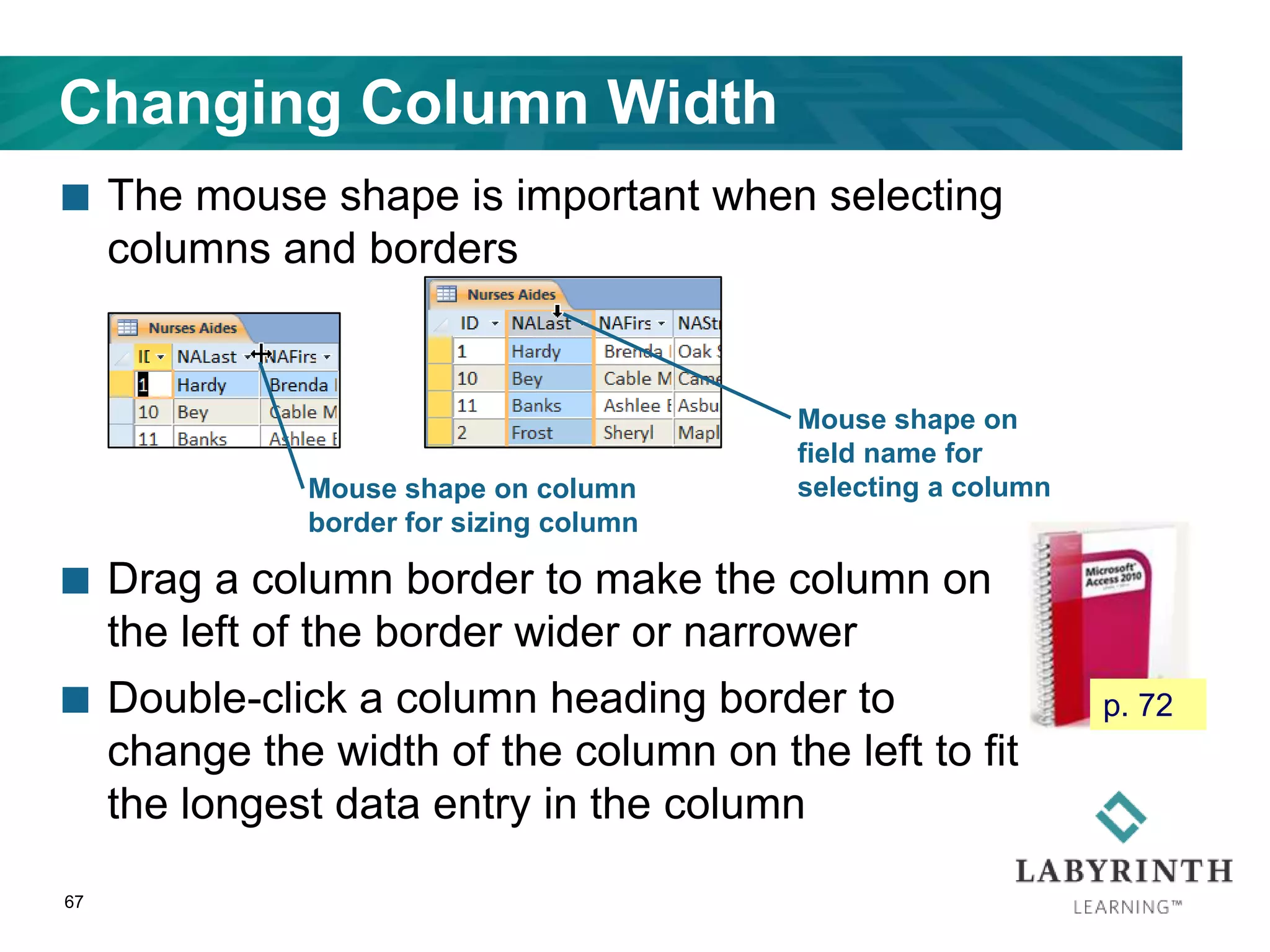 Changing Column Width
 The mouse shape is important when selecting
columns and borders
 Drag a column border to make the column on
the left of the border wider or narrower
 Double-click a column heading border to
change the width of the column on the left to fit
the longest data entry in the column
67
Mouse shape on column
border for sizing column
Mouse shape on
field name for
selecting a column
p. 72
 