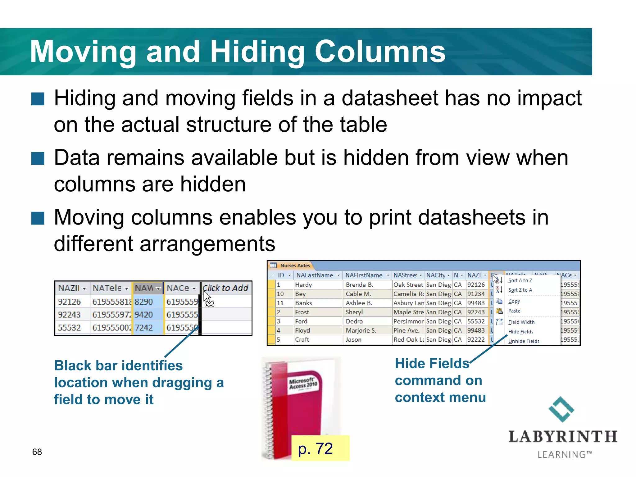 Moving and Hiding Columns
 Hiding and moving fields in a datasheet has no impact
on the actual structure of the table
 Data remains available but is hidden from view when
columns are hidden
 Moving columns enables you to print datasheets in
different arrangements
68
Black bar identifies
location when dragging a
field to move it
Hide Fields
command on
context menu
p. 72
 