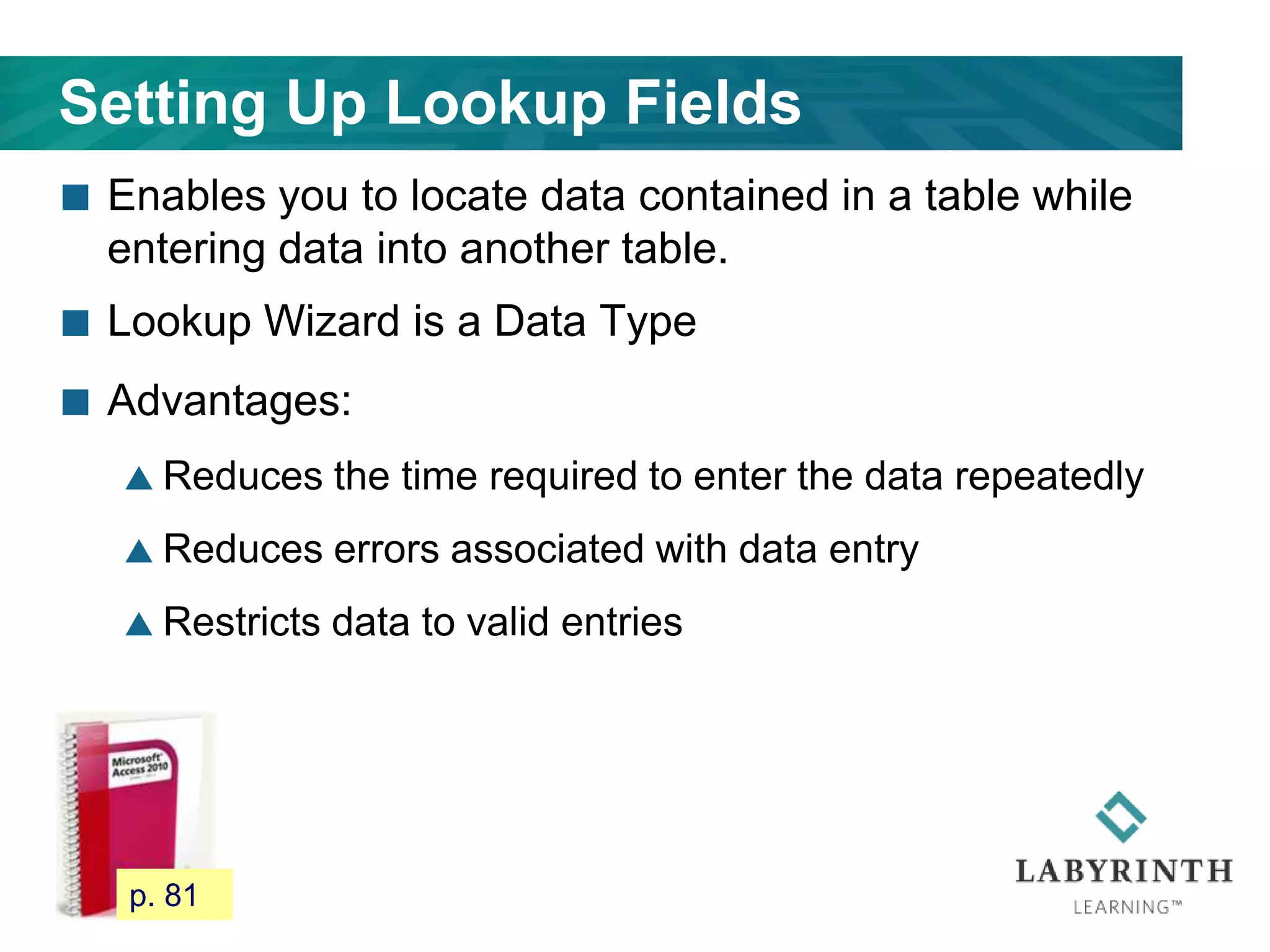 Setting Up Lookup Fields
 Enables you to locate data contained in a table while
entering data into another table.
 Lookup Wizard is a Data Type
 Advantages:
 Reduces the time required to enter the data repeatedly
 Reduces errors associated with data entry
 Restricts data to valid entries
75 p. 81
 