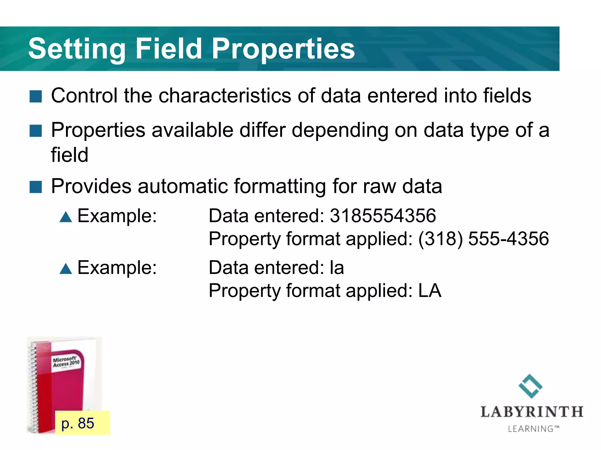Setting Field Properties
 Control the characteristics of data entered into fields
 Properties available differ depending on data type of a
field
 Provides automatic formatting for raw data
 Example: Data entered: 3185554356
Property format applied: (318) 555-4356
 Example: Data entered: la
Property format applied: LA
77 p. 85
 