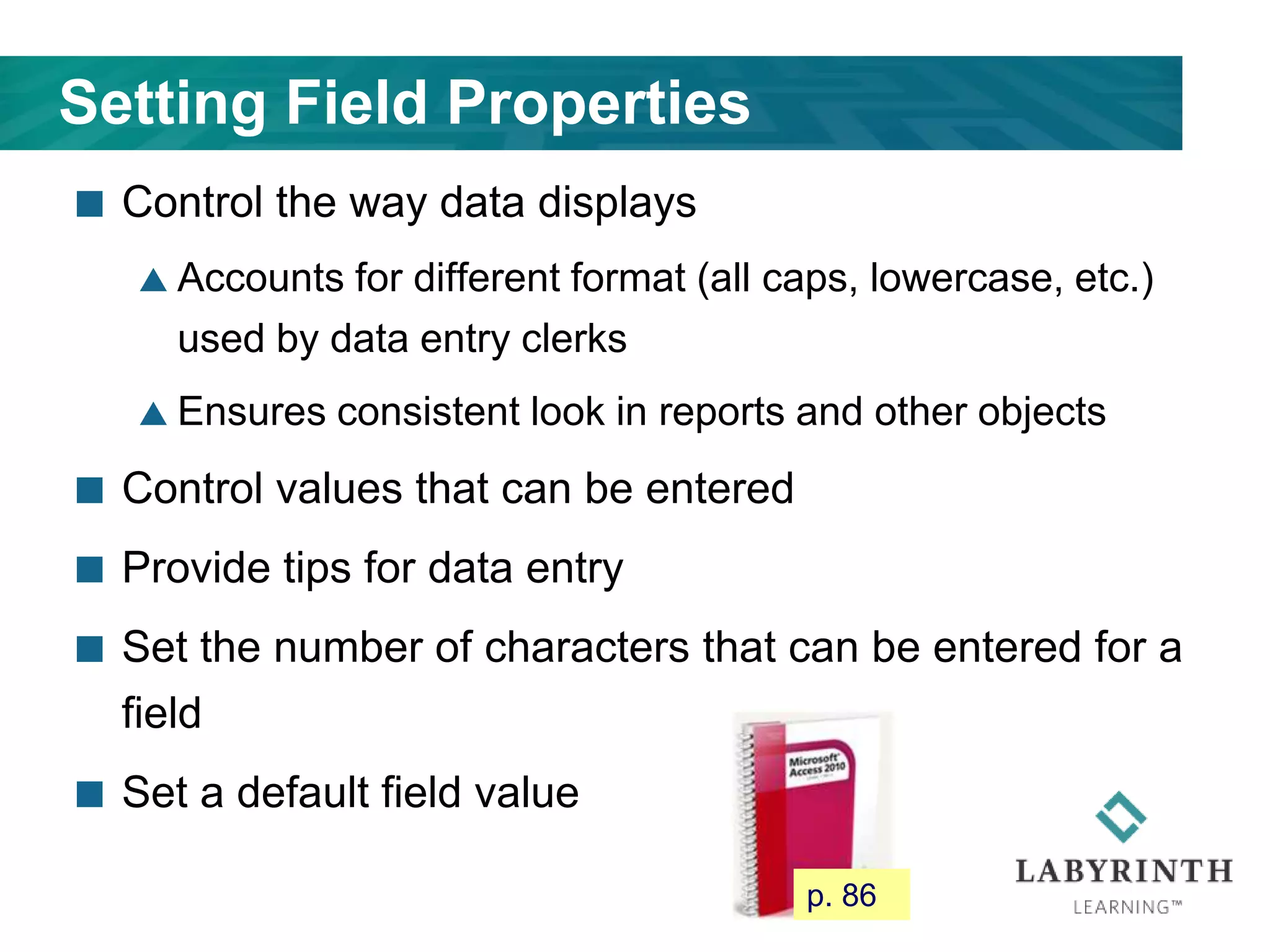 Setting Field Properties
 Control the way data displays
 Accounts for different format (all caps, lowercase, etc.)
used by data entry clerks
 Ensures consistent look in reports and other objects
 Control values that can be entered
 Provide tips for data entry
 Set the number of characters that can be entered for a
field
 Set a default field value
p. 86
 