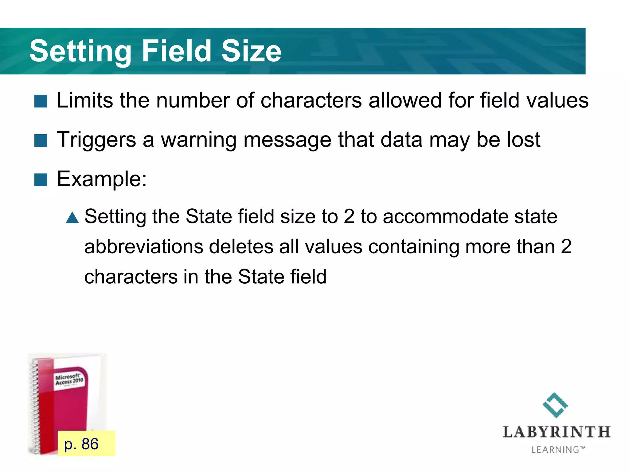 Setting Field Size
 Limits the number of characters allowed for field values
 Triggers a warning message that data may be lost
 Example:
 Setting the State field size to 2 to accommodate state
abbreviations deletes all values containing more than 2
characters in the State field
80 p. 86
 