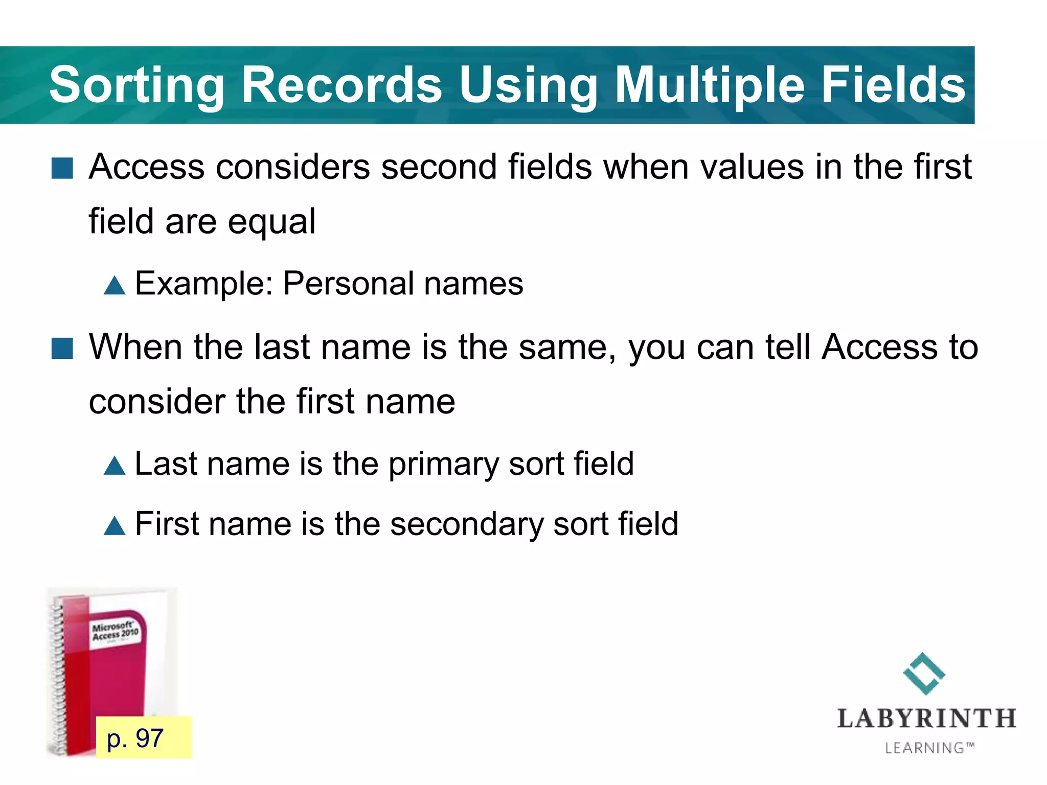 Sorting Records Using Multiple Fields
 Access considers second fields when values in the first
field are equal
 Example: Personal names
 When the last name is the same, you can tell Access to
consider the first name
 Last name is the primary sort field
 First name is the secondary sort field
89 p. 97
 