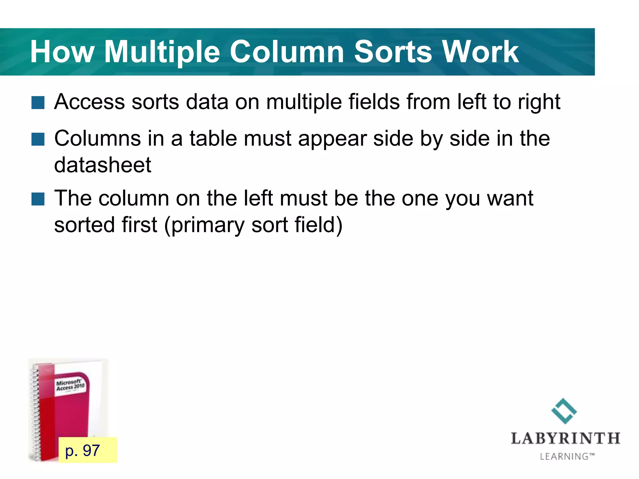 How Multiple Column Sorts Work
 Access sorts data on multiple fields from left to right
 Columns in a table must appear side by side in the
datasheet
 The column on the left must be the one you want
sorted first (primary sort field)
90 p. 97
 