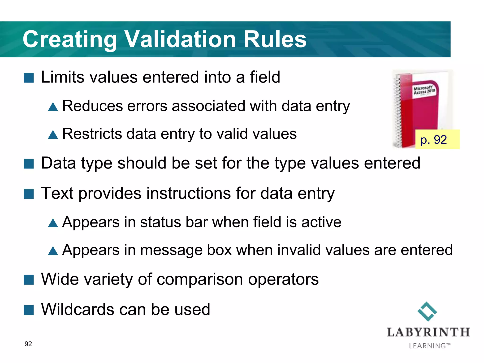 Creating Validation Rules
 Limits values entered into a field
 Reduces errors associated with data entry
 Restricts data entry to valid values
 Data type should be set for the type values entered
 Text provides instructions for data entry
 Appears in status bar when field is active
 Appears in message box when invalid values are entered
 Wide variety of comparison operators
 Wildcards can be used
92
p. 92
 