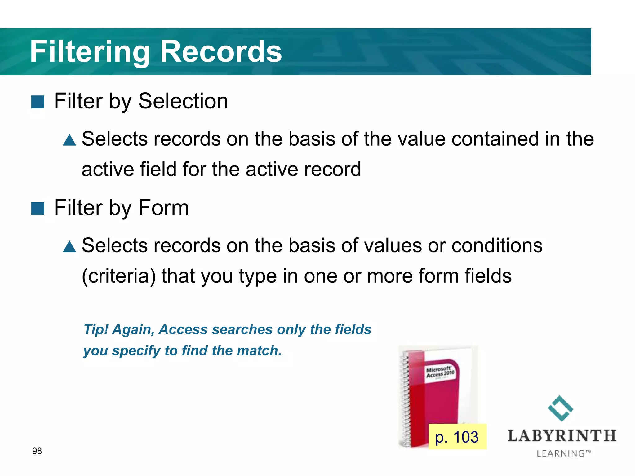 Filtering Records
 Filter by Selection
 Selects records on the basis of the value contained in the
active field for the active record
 Filter by Form
 Selects records on the basis of values or conditions
(criteria) that you type in one or more form fields
98
Tip! Again, Access searches only the fields
you specify to find the match.
p. 103
 