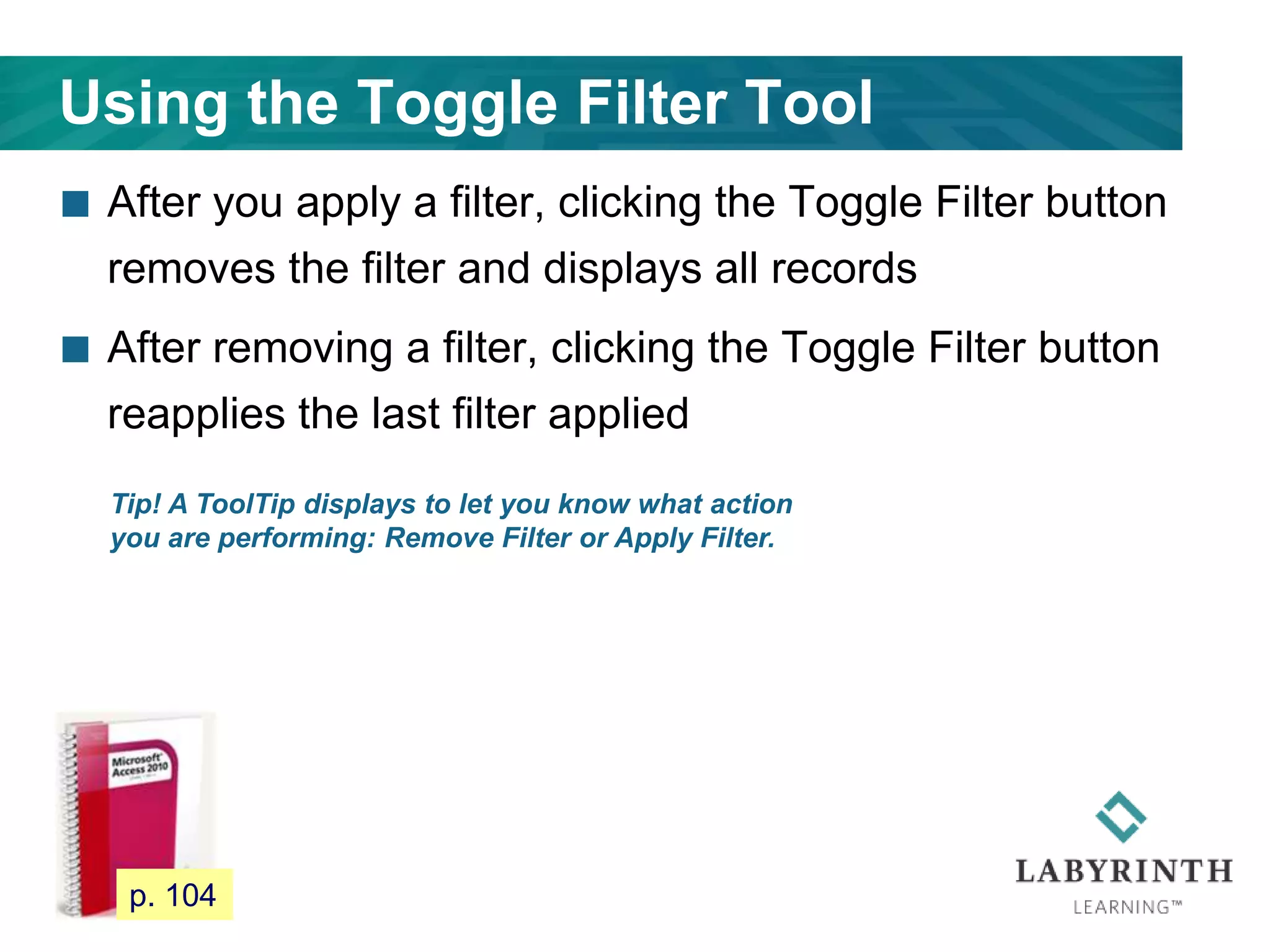 Using the Toggle Filter Tool
 After you apply a filter, clicking the Toggle Filter button
removes the filter and displays all records
 After removing a filter, clicking the Toggle Filter button
reapplies the last filter applied
99
Tip! A ToolTip displays to let you know what action
you are performing: Remove Filter or Apply Filter.
p. 104
 