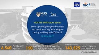 www.iss.nus.edu.sg
NUS-ISS SkillsFuture Series
Level-up and grow your business
and services using Technology –
during and beyond COVID-19
18 May 2020
OVER
GRADUATE
ALUMNI6,560
OFFERING OVER
ENTERPRISE IT, INNOVATION
& LEADERSHIP PROGRAMMES
TRAINING OVER
143,525
DIGITAL LEADERS
& PROFESSIONALS150
 