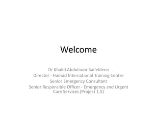 Welcome
Dr Khalid Abdulnoor Saifeldeen
Director - Hamad International Training Centre
Senior Emergency Consultant
Senior Responsible Officer - Emergency and Urgent
Care Services (Project 1.5)
 