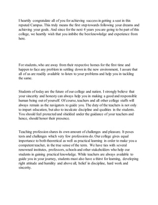 I heartily congratulate all of you for achieving success in getting a seat in this
reputed Campus. This truly means the first step towards following your dreams and
achieving your goals. And since for the next 4 years you are going to be part of this
college, we heartily wish that you imbibe the bestknowledge and experience from
here.
For students, who are away from their respective homes for the first time and
happen to face any problem in settling down in the new environment, I assure that
all of us are readily available to listen to your problems and help you in tackling
the same.
Students of today are the future of our college and nation. I strongly believe that
your sincerity and honesty can always help you in making a good and responsible
human being out of yourself. Of course, teachers and all other college staffs will
always remain as the navigators to guide you. The duty of the teachers is not only
to impart education, but also to inculcate discipline and qualities in the students.
You should feel protected and shielded under the guidance of your teachers and
hence, should honor their presence.
Teaching profession shares its own amount of challenges and pleasure. It poses
tests and challenges which very few professions do. Our college gives equal
importance to both theoretical as well as practical learning in order to make you a
competent teacher, in the true sense of the term. We have ties with several
renowned institutes, professors, schools and other stakeholders who help our
students in gaining practical knowledge. While teachers are always available to
guide you in your journey, students must also have a thirst for learning, developing
right attitude and humility and above all, belief in discipline, hard work and
sincerity.
 