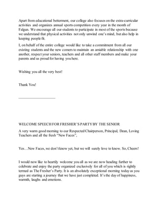 Apart from educational betterment, our college also focuses on the extra-curricular
activities and organizes annual sports competition every year in the month of
Falgun. We encourage all our students to participate in most of the sports because
we understand that physical activities not only unwind one’s mind, but also help in
keeping people fit.
I, on behalf of the entire college would like to take a commitment from all our
existing students and the new comers to maintain an amiable relationship with one
another, respect your seniors, teachers and all other staff members and make your
parents and us proud for having you here.
Wishing you all the very best!
Thank You!
——————————
WELCOME SPEECH FOR FRESHER’S PARTYBY THE SENIOR
A very warm good morning to our Respected Chairperson, Principal, Dean, Loving
Teachers and all the fresh “New Faces”,
Yes…New Faces, we don’tknow yet, but we will surely love to know. So, Cheers!
I would now like to heartily welcome you all as we are now heading further to
celebrate and enjoy the party organized exclusively for all of you which is rightly
termed as The Fresher’s Party. It is an absolutely exceptional morning today as you
guys are starting a journey that we have just completed. It’s the day of happiness,
warmth, laughs and emotions.
 
