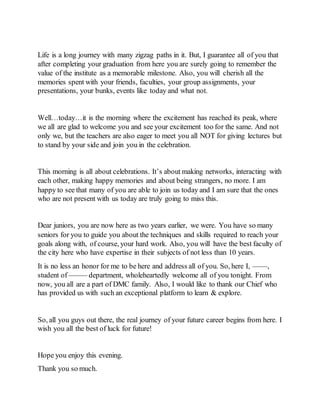 Life is a long journey with many zigzag paths in it. But, I guarantee all of you that
after completing your graduation from here you are surely going to remember the
value of the institute as a memorable milestone. Also, you will cherish all the
memories spent with your friends, faculties, your group assignments, your
presentations, your bunks, events like today and what not.
Well…today…it is the morning where the excitement has reached its peak, where
we all are glad to welcome you and see your excitement too for the same. And not
only we, but the teachers are also eager to meet you all NOT for giving lectures but
to stand by your side and join you in the celebration.
This morning is all about celebrations. It’s about making networks, interacting with
each other, making happy memories and about being strangers, no more. I am
happy to see that many of you are able to join us today and I am sure that the ones
who are not present with us today are truly going to miss this.
Dear juniors, you are now here as two years earlier, we were. You have so many
seniors for you to guide you about the techniques and skills required to reach your
goals along with, of course, your hard work. Also, you will have the best faculty of
the city here who have expertise in their subjects of not less than 10 years.
It is no less an honor for me to be here and address all of you. So, here I, ——,
student of ——– department, wholeheartedly welcome all of you tonight. From
now, you all are a part of DMC family. Also, I would like to thank our Chief who
has provided us with such an exceptional platform to learn & explore.
So, all you guys out there, the real journey of your future career begins from here. I
wish you all the best of luck for future!
Hope you enjoy this evening.
Thank you so much.
 