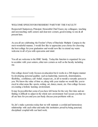 ——————————
WELCOME SPEECH FOR FRESHERS’ PARTYBY THE FACULTY
Respected Chairperson, Principal, Honorable Chief Guest, my colleagues; teaching
and non-teaching staff, seniors and dear new comers, good evening to one & all
present here.
As you all are celebrating the Fresher’s Party of Darchula Multiple Campus in the
most wonderful manner, I would first like to appreciate your choice for choosing
the best college for your graduation and would now like to extend my warm
welcome to all of you with open arms and mind.
You all are welcome to the DMC family. Todaythis function is organized for you
to socialize with your seniors, other new comers as well as the faculty including
me.
Our college doesn’tonly focuses on education but it works in a 360 degree manner
by developing personal qualities such as leadership, teamwork, determination,
flexibility, confidence, self -belief, respect etc., in all to mould a versatile person in
you. We know the value of time so, along with your studies we would like you to
excel in other areas like sports, writing, art, dance, music, etc. Our college focuses
on creating a holistic learning environment.
It may be possible that some of you have left home for the very first time and are
finding it difficult to adjust in the whole new environment but I assure you that we
all are here for you and you can freely discuss your problems with us.
So, let’s make a promise today that we will maintain a cordial and harmonious
relationship with each other and make this institution proud by being punctual,
disciplined coupled with our hard work.
 