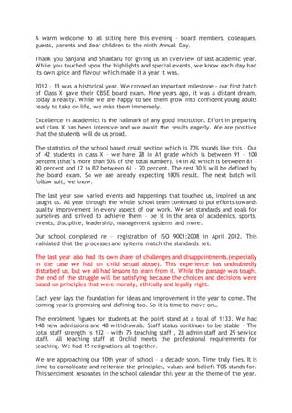 A warm welcome to all sitting here this evening – board members, colleagues,
guests, parents and dear children to the ninth Annual Day.
Thank you Sanjana and Shantanu for giving us an overview of last academic year.
While you touched upon the highlights and special events, we know each day had
its own spice and flavour which made it a year it was.
2012 – 13 was a historical year. We crossed an important milestone - our first batch
of Class X gave their CBSE board exam. Nine years ago, it was a distant dream,
today a reality. While we are happy to see them grow into confident young adults
ready to take on life, we miss them immensely.
Excellence in academics is the hallmark of any good institution. Effort in preparing
and class X has been intensive and we await the results eagerly. We are positive
that the students will do us proud.
The statistics of the school based result section which is 70% sounds like this – Out
of 42 students in class X – we have 28 in A1 grade which is between 91 – 100
percent (that’s more than 50% of the total number), 14 in A2 which is between 81 –
90 percent and 12 in B2 between 61 – 70 percent. The rest 30 % will be defined by
the board exam. So we are already expecting 100% result. The next batch will
follow suit, we know.
The last year saw varied events and happenings that touched us, inspired us and
taught us. All year through the whole school team continued to put efforts towards
quality improvement in every aspect of our work. We set standards and goals for
ourselves and strived to achieve them – be it in the area of academics, sports,
events, discipline, leadership, management systems and more.
Our school completed re – registration of ISO 9001:2008 in April 2012. This
validated that the processes and systems match the standards set.
The last year also had its own share of challenges and disappointments.(especially
in the case we had on child sexual abuse). This experience has undoubtedly
disturbed us, but we all had lessons to learn from it. While the passage was tough,
the end of the struggle will be satisfying because the choices and decisions were
based on principles that were morally, ethically and legally right.
Each year lays the foundation for ideas and improvement in the year to come. The
coming year is promising and defining too. So it is time to move on…
The enrolment figures for students at the point stand at a total of 1133. We had
148 new admissions and 48 withdrawals. Staff status continues to be stable – The
total staff strength is 132 – with 75 teaching staff , 28 admin staff and 29 service
staff. All teaching staff at Orchid meets the professional requirements for
teaching. We had 15 resignations all together.
We are approaching our 10th year of school – a decade soon. Time truly flies. It is
time to consolidate and reiterate the principles, values and beliefs TOS stands for.
This sentiment resonates in the school calendar this year as the theme of the year.
 