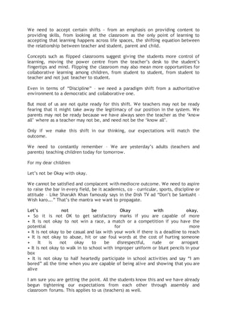 We need to accept certain shifts - from an emphasis on providing content to
providing skills, from looking at the classroom as the only point of learning to
accepting that learning happens across life spaces, the shifting equation between
the relationship between teacher and student, parent and child.
Concepts such as flipped classrooms suggest giving the students more control of
learning, moving the power centre from the teacher’s desk to the student’s
fingertips and mind. Flipping the classroom may also mean more opportunities for
collaborative learning among children, from student to student, from student to
teacher and not just teacher to student.
Even in terms of “Discipline” – we need a paradigm shift from a authoritative
environment to a democratic and collaborative one.
But most of us are not quite ready for this shift. We teachers may not be ready
fearing that it might take away the legitimacy of our position in the system. We
parents may not be ready because we have always seen the teacher as the ‘know
all’ where as a teacher may not be, and need not be the ‘know all’.
Only if we make this shift in our thinking, our expectations will match the
outcome.
We need to constantly remember – We are yesterday’s adults (teachers and
parents) teaching children today for tomorrow.
For my dear children
Let’s not be Okay with okay.
We cannot be satisfied and complacent with mediocre outcome. We need to aspire
to raise the bar in every field, be it academics, co – curricular, sports, discipline or
attitude – Like Sharukh Khan famously says in the Dish TV ad “Don’t be Santusht –
Wish karo….” That’s the mantra we want to propagate.
Let’s not be Okay with okay.
• So it is not OK to get satisfactory marks if you are capable of more
• It is not okay to not win a race, a match or a competition if you have the
potential for more
• It is not okay to be casual and lax with your work if there is a deadline to reach
• It is not okay to abuse, hit or use foul words at the cost of hurting someone
• It is not okay to be disrespectful, rude or arrogant
• It is not okay to walk in to school with improper uniform or blunt pencils in your
box
• It is not okay to half heartedly participate in school activities and say “I am
bored” all the time when you are capable of being alive and showing that you are
alive
I am sure you are getting the point. All the students know this and we have already
begun tightening our expectations from each other through assembly and
classroom forums. This applies to us (teachers) as well.
 