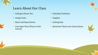 Learn About Our Class
• Getting to Know You
• Assign Seats
• Rules and Expectations
• Scavenger Hunt (Places in the
School)
• Schedule/Tardiness
• Supplies
• Getting help
• Questions? Raise your hand, please.
 