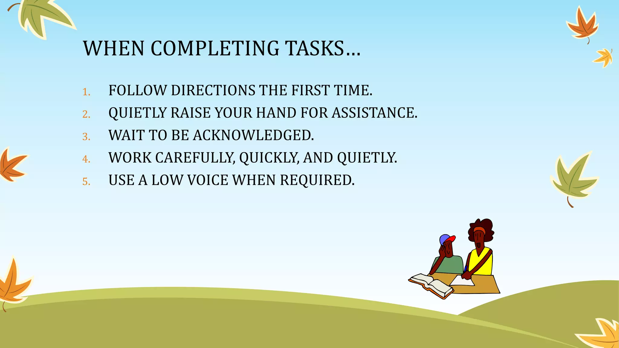 WHEN COMPLETING TASKS…
1. FOLLOW DIRECTIONS THE FIRST TIME.
2. QUIETLY RAISE YOUR HAND FOR ASSISTANCE.
3. WAIT TO BE ACKNOWLEDGED.
4. WORK CAREFULLY, QUICKLY, AND QUIETLY.
5. USE A LOW VOICE WHEN REQUIRED.
 