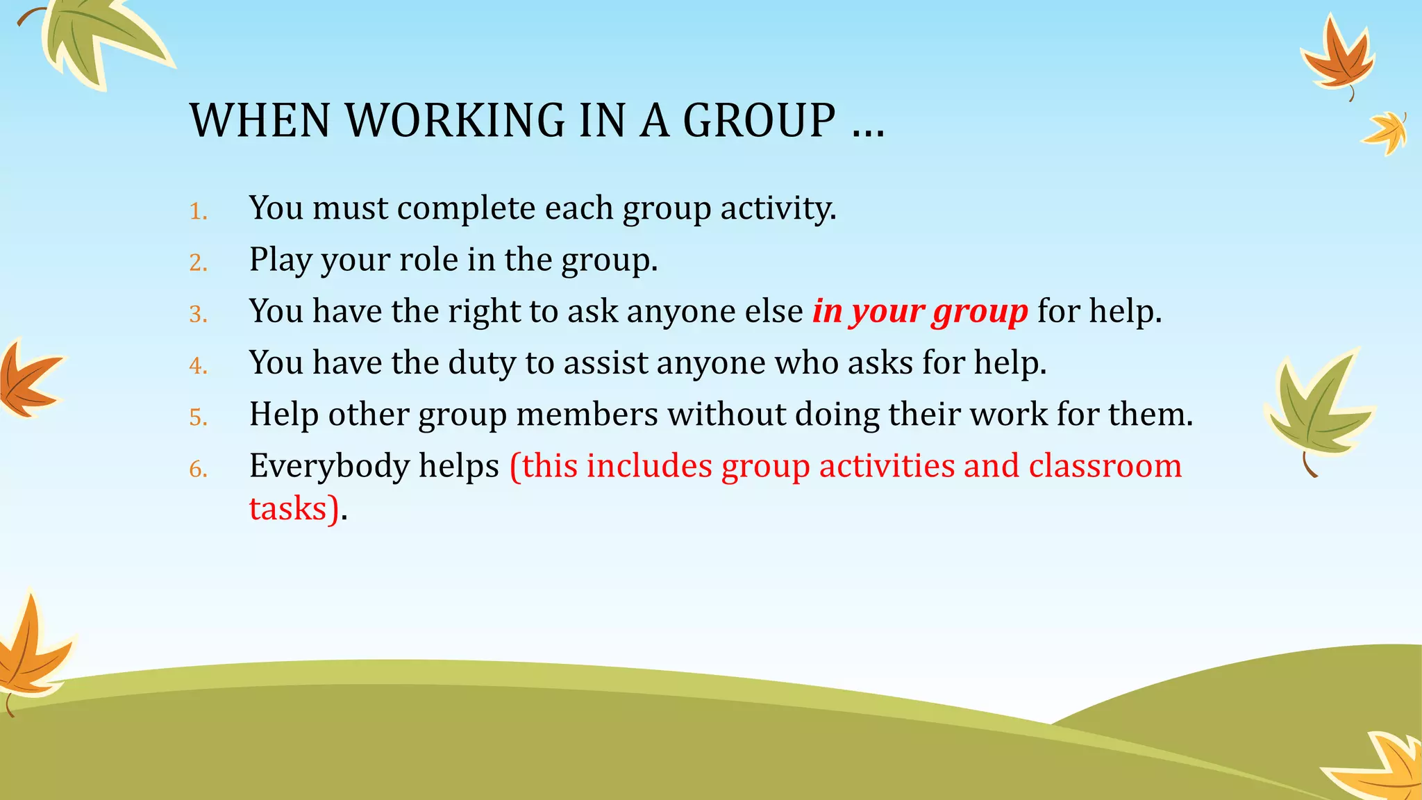 WHEN WORKING IN A GROUP …
1. You must complete each group activity.
2. Play your role in the group.
3. You have the right to ask anyone else in your group for help.
4. You have the duty to assist anyone who asks for help.
5. Help other group members without doing their work for them.
6. Everybody helps (this includes group activities and classroom
tasks).
 