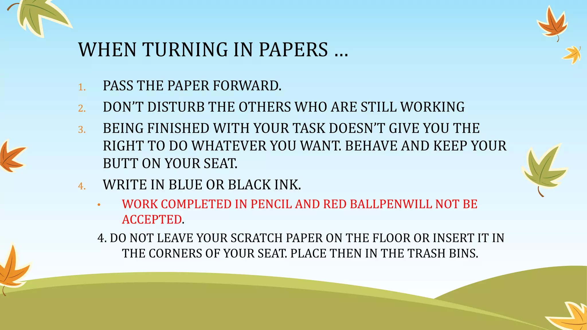 WHEN TURNING IN PAPERS …
1. PASS THE PAPER FORWARD.
2. DON’T DISTURB THE OTHERS WHO ARE STILL WORKING
3. BEING FINISHED WITH YOUR TASK DOESN’T GIVE YOU THE
RIGHT TO DO WHATEVER YOU WANT. BEHAVE AND KEEP YOUR
BUTT ON YOUR SEAT.
4. WRITE IN BLUE OR BLACK INK.
• WORK COMPLETED IN PENCIL AND RED BALLPENWILL NOT BE
ACCEPTED.
4. DO NOT LEAVE YOUR SCRATCH PAPER ON THE FLOOR OR INSERT IT IN
THE CORNERS OF YOUR SEAT. PLACE THEN IN THE TRASH BINS.
 