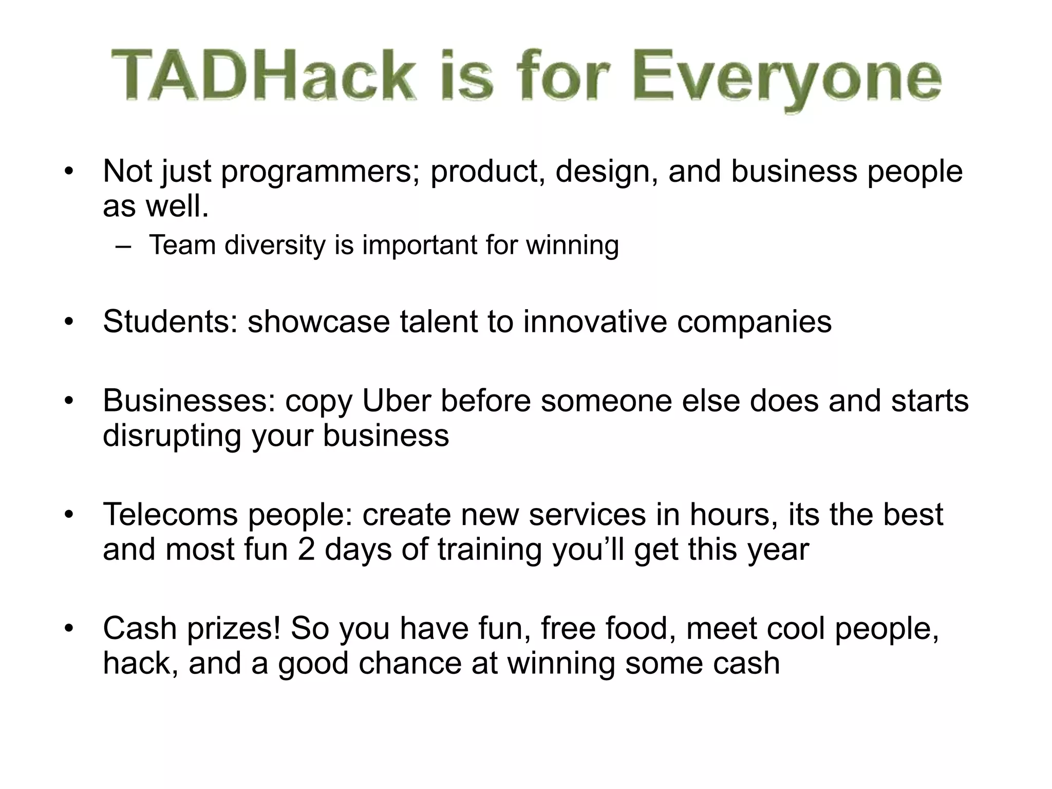 • Not just programmers; product, design, and business people
as well.
– Team diversity is important for winning
• Students: showcase talent to innovative companies
• Businesses: copy Uber before someone else does and starts
disrupting your business
• Telecoms people: create new services in hours, its the best
and most fun 2 days of training you’ll get this year
• Cash prizes! So you have fun, free food, meet cool people,
hack, and a good chance at winning some cash
 