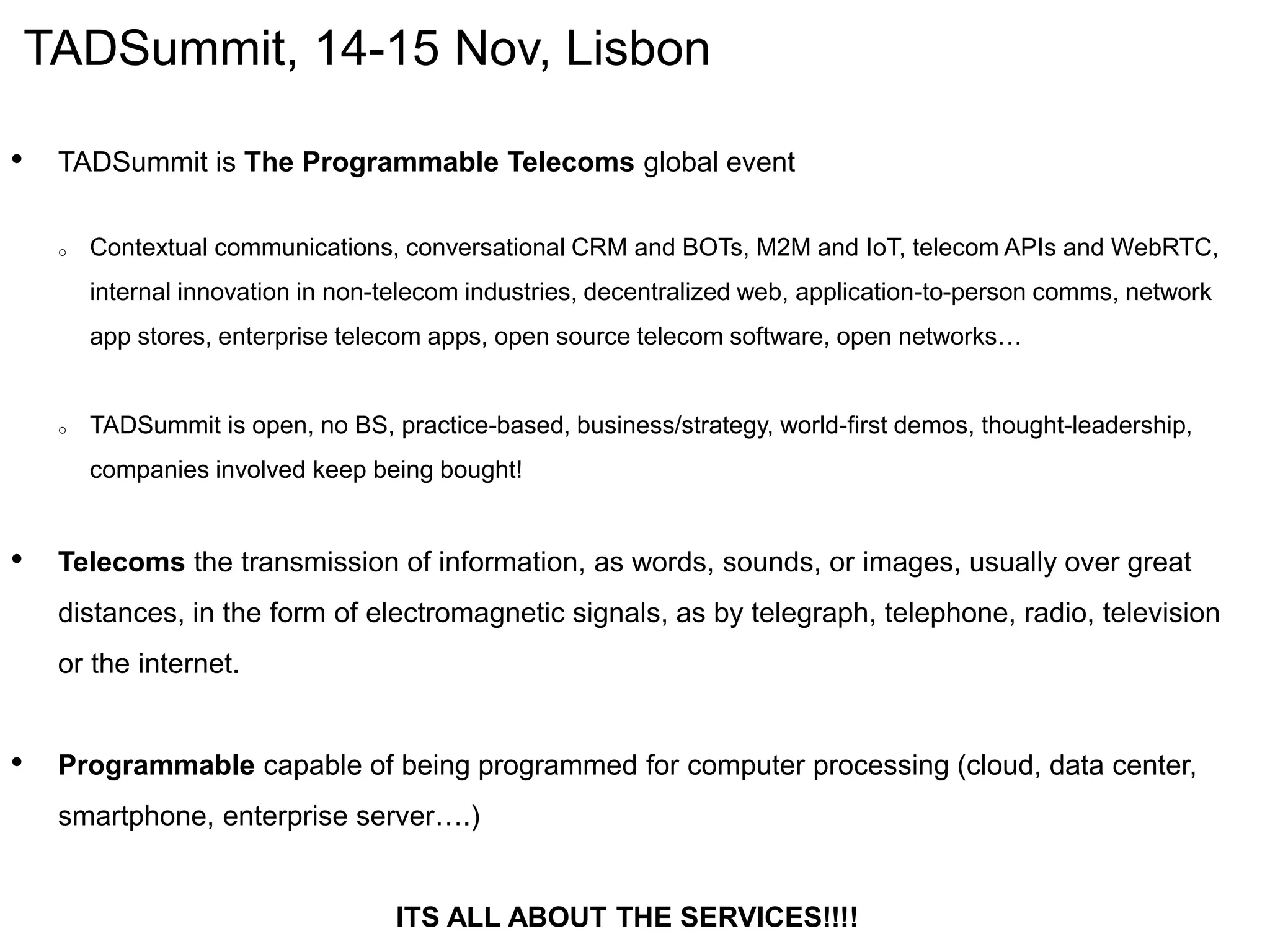 TADSummit, 14-15 Nov, Lisbon
• TADSummit is The Programmable Telecoms global event
o Contextual communications, conversational CRM and BOTs, M2M and IoT, telecom APIs and WebRTC,
internal innovation in non-telecom industries, decentralized web, application-to-person comms, network
app stores, enterprise telecom apps, open source telecom software, open networks…
o TADSummit is open, no BS, practice-based, business/strategy, world-first demos, thought-leadership,
companies involved keep being bought!
• Telecoms the transmission of information, as words, sounds, or images, usually over great
distances, in the form of electromagnetic signals, as by telegraph, telephone, radio, television
or the internet.
• Programmable capable of being programmed for computer processing (cloud, data center,
smartphone, enterprise server….)
ITS ALL ABOUT THE SERVICES!!!!
 