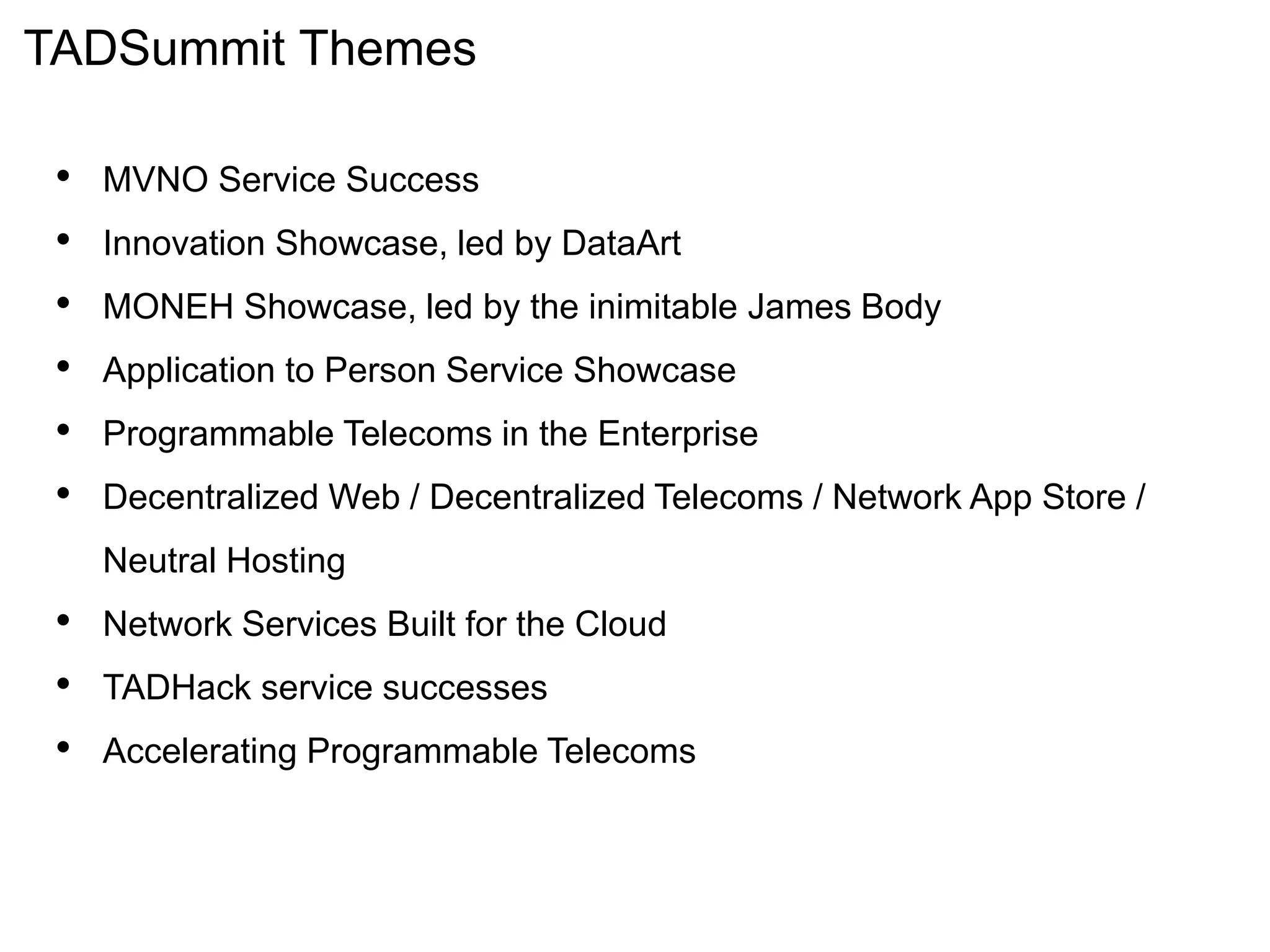 TADSummit Themes
• MVNO Service Success
• Innovation Showcase, led by DataArt
• MONEH Showcase, led by the inimitable James Body
• Application to Person Service Showcase
• Programmable Telecoms in the Enterprise
• Decentralized Web / Decentralized Telecoms / Network App Store /
Neutral Hosting
• Network Services Built for the Cloud
• TADHack service successes
• Accelerating Programmable Telecoms
 