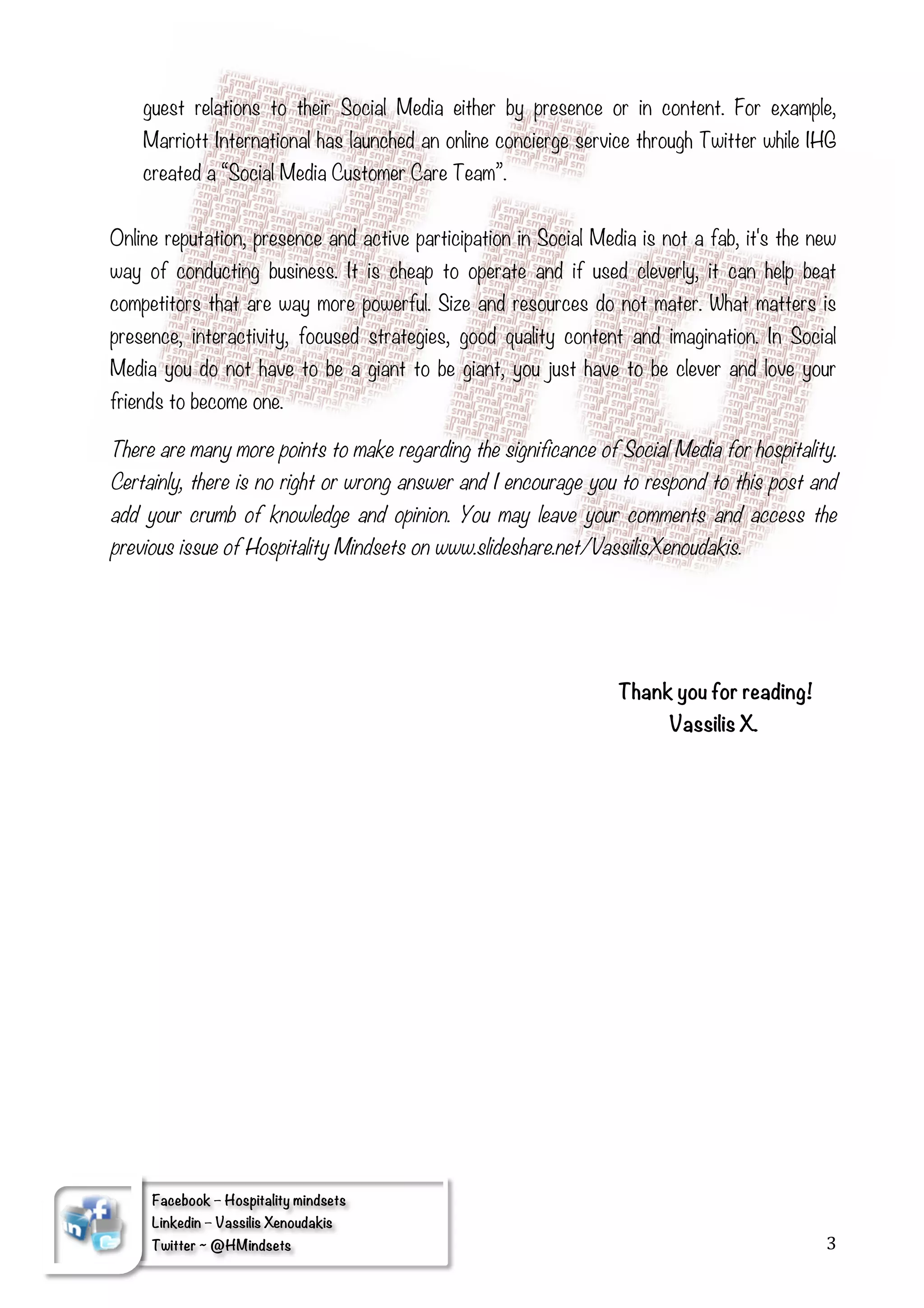 guest relations to their Social Media either by presence or in content. For example,
       Marriott International has launched an online concierge service through Twitter while IHG
       created a “Social Media Customer Care Team”.


Online reputation, presence and active participation in Social Media is not a fab, it's the new
way of conducting business. It is cheap to operate and if used cleverly, it can help beat
competitors that are way more powerful. Size and resources do not mater. What matters is
presence, interactivity, focused strategies, good quality content and imagination. In Social
Media you do not have to be a giant to be giant, you just have to be clever and love your
friends to become one.

There are many more points to make regarding the significance of Social Media for hospitality.
Certainly, there is no right or wrong answer and I encourage you to respond to this post and
add your crumb of knowledge and opinion. You may leave your comments and access the
previous issue of Hospitality Mindsets on www.slideshare.net/VassilisXenoudakis.




                                                                    Thank you for reading!
                                                                          Vassilis X.




        Facebook – Hospitality mindsets
        Linkedin – Vassilis Xenoudakis
	
      Twitter ~ @HMindsets                                                                  3	
  
        	
  
 