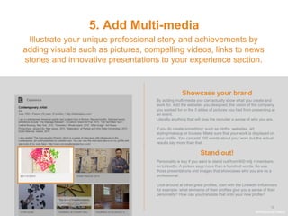 .
12
5. Add Multi-media
Showcase your brand
Illustrate your unique professional story and achievements by
adding visuals such as pictures, compelling videos, links to news
stories and innovative presentations to your experience section.
By adding multi-media you can actually show what you create and
work for. Add the websites you designed, the vision of the company
you worked for or the 3 slides of pictures you had from presenting at
an event.
Literally anything that will give the recruiter a sense of who you are.
If you do create something: such as cloths, websites, art,
styling/makeup or houses. Make sure that your work is displayed on
your profile. You can add 100 words about your work but the actual
results say more than that.
Stand out!
#WelcomeTalent
Personality is key if you want to stand out from 400 milj + members
on LinkedIn. A picture says more than a hundred words. So use
those presentations and images that showcases who you are as a
professional.
Look around at other great profiles, start with the LinkedIn influencers
for example: what elements of their profiles give you a sense of their
personality? How can you translate that onto your new profile?
 