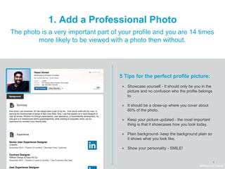 8
1. Add a Professional Photo
The photo is a very important part of your profile and you are 14 times
more likely to be viewed with a photo then without.
5 Tips for the perfect profile picture:
● Showcase yourself - It should only be you in the
picture and no confusion who the profile belongs
to.
● It should be a close-up where you cover about
60% of the photo.
● Keep your picture updated - the most important
thing is that it showcases how you look today.
● Plain background- keep the background plain so
it shows what you look like.
● Show your personality - SMILE!
#WelcomeTalent
 
