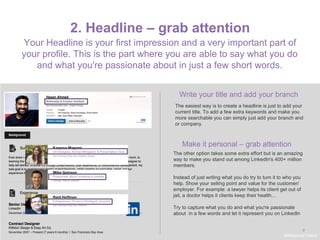 9
2. Headline – grab attention
Write your title and add your branch
The easiest way is to create a headline is just to add your
current title. To add a few extra keywords and make you
more searchable you can simply just add your branch and
or company.
Make it personal – grab attention
Your Headline is your first impression and a very important part of
your profile. This is the part where you are able to say what you do
and what you're passionate about in just a few short words.
The other option takes some extra effort but is an amazing
way to make you stand out among LinkedIn's 400+ million
members.
Instead of just writing what you do try to turn it to who you
help. Show your selling point and value for the customer/
employer. For example: a lawyer helps its client get out of
jail, a doctor helps it clients keep their health...
Try to capture what you do and what you're passionate
about in a few words and let it represent you on LinkedIn
#WelcomeTalent
 