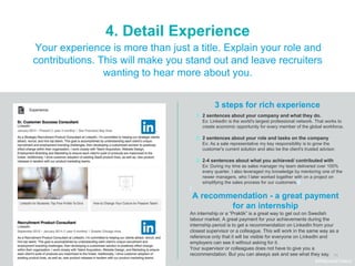 11
4. Detail Experience
3 steps for rich experience
Your experience is more than just a title. Explain your role and
contributions. This will make you stand out and leave recruiters
wanting to hear more about you.
1. 2 sentences about your company and what they do.
Ex: LinkedIn is the world's largest professional network. That works to
create economic opportunity for every member of the global workforce.
2. 2 sentences about your role and tasks on the company
Ex: As a sale representative my key responsibility is to grow the
customer's current solution and also be the client's trusted advisor.
3. 2-4 sentences about what you achieved/ contributed with
Ex: During my time as sales manager my team delivered over 100%
every quarter. I also leveraged my knowledge by mentoring one of the
newer managers, who I later worked together with on a project on
simplifying the sales process for our customers.
#WelcomeTalent
A recommendation - a great payment
for an internship
An internship or a “Praktik” is a great way to get out on Swedish
labour market. A great payment for your achievements during the
internship period is to get a recommendation on LinkedIn from your
closest supervisor or a colleague. This will work in the same way as a
reference only that it will be visible for everyone on LinkedIn and
employers can see it without asking for it.
Your supervisor or colleagues does not have to give you a
recommendation. But you can always ask and see what they say.
 