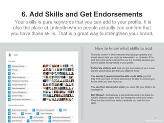 13
6. Add Skills and Get Endorsements
The skills section is what matches when you get updates and
emails about Jobs you might be interested in on LinkedIn. If the
jobs that come up is irrelevant for you it is probably because you
haven't added the right skills to your profile.
To find the skills to add, look at a job description of your dream
job and add all skills and that you obtain of those.
You decide if people should be able to add skills you that
they think you have or if they should only be able to endorse you
for the skills you want to put up.
You can then decide what order you would like your skills to be
displayed in.
Don’t forget - the best way to get endorsements is to make it a
habit to endorse people when you recognize a skill they obtain.
They are then a lot more likely to endorse you back for your
skills.
How to know what skills to add
Your skills is pure keywords that you can add to your profile. It is
also the place at LinkedIn where people actually can confirm that
you have those skills. That is a great way to strengthen your brand.
#WelcomeTalent
 