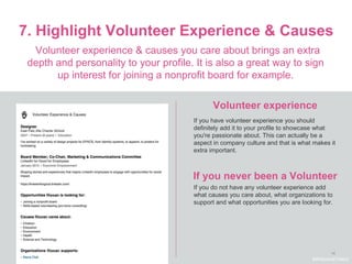 14
7. Highlight Volunteer Experience & Causes
Volunteer experience
Volunteer experience & causes you care about brings an extra
depth and personality to your profile. It is also a great way to sign
up interest for joining a nonprofit board for example.
If you have volunteer experience you should
definitely add it to your profile to showcase what
you're passionate about. This can actually be a
aspect in company culture and that is what makes it
extra important.
If you do not have any volunteer experience add
what causes you care about, what organizations to
support and what opportunities you are looking for.
#WelcomeTalent
If you never been a Volunteer
 