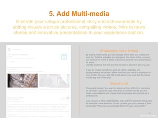 .
11
5. Add Multi-media
Showcase your brand
Illustrate your unique professional story and achievements by
adding visuals such as pictures, compelling videos, links to news
stories and innovative presentations to your experience section.
By adding multi-media you can actually show what you create and
work for. Add the websites you designed, the vision of the company
you worked for or the 3 slides of pictures you had from presenting at
an event.
Literally anything that will give the recruiter a sense of who you are.
If you do create something: such as cloths, websites, art,
styling/makeup or houses. Make sure that your work is displayed on
your profile. You can add 100 words about your work but the actual
results say more than that.
Stand out!
#WelcomeTalent
Personality is key if you want to stand out from 400 milj + members
on LinkedIn. A picture says more than a hundred words. So use
those presentations and images that showcases who you are as a
professional.
Look around at other great profiles, start with the LinkedIn influencers
for example: what elements of their profiles give you a sense of their
personality? How can you translate that onto your new profile?
 