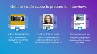 Follow Companies
Be in the know on
employers you want to
work for
Follow Influencers
Learn from leaders you
admire and the big guns in
industries you’re interested in
Follow Industries
Become an expert by
staying on top of trends
and news
Get the inside scoop to prepare for interviews
 