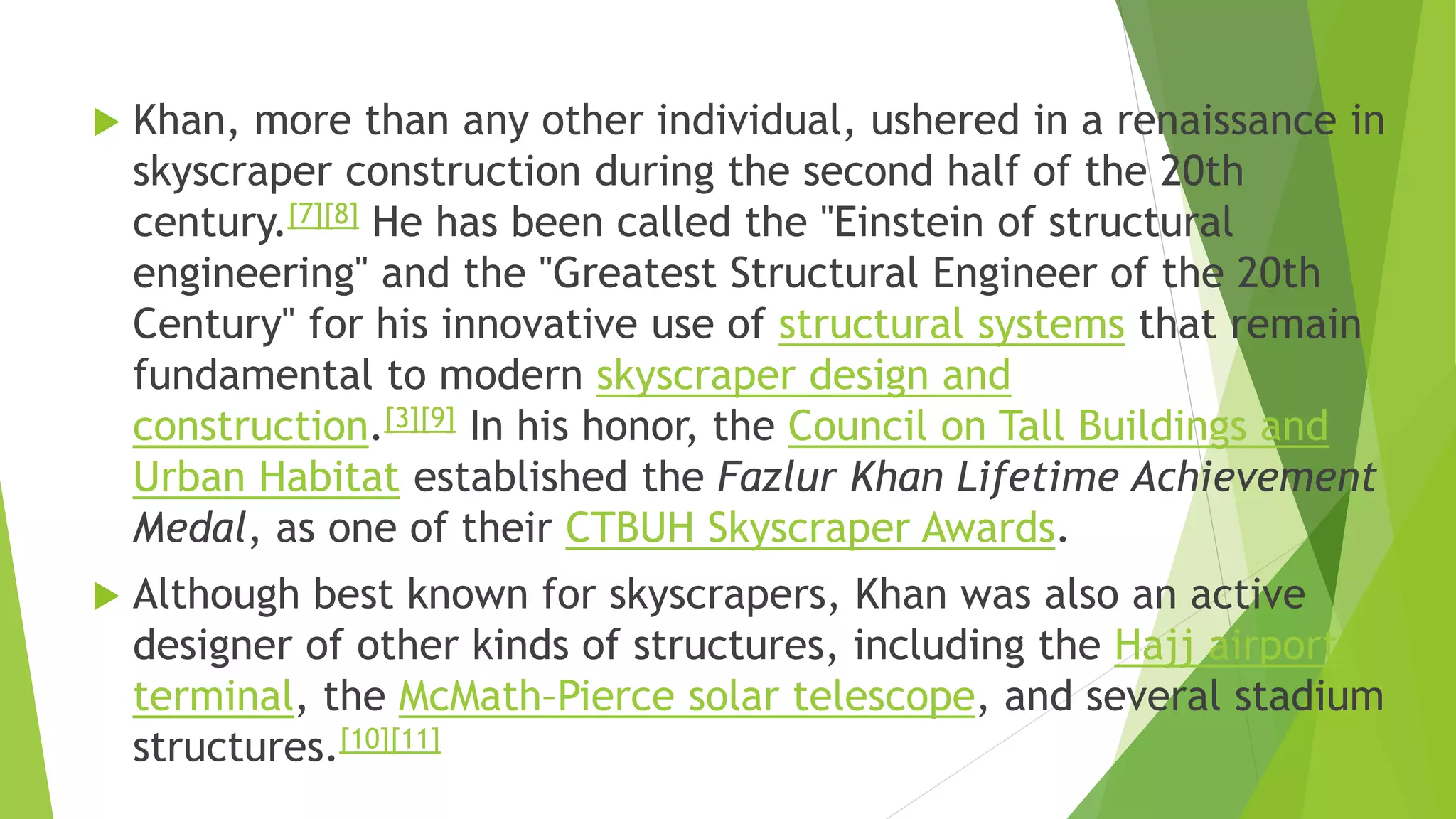  Khan, more than any other individual, ushered in a renaissance in
skyscraper construction during the second half of the 20th
century.[7][8] He has been called the "Einstein of structural
engineering" and the "Greatest Structural Engineer of the 20th
Century" for his innovative use of structural systems that remain
fundamental to modern skyscraper design and
construction.[3][9] In his honor, the Council on Tall Buildings and
Urban Habitat established the Fazlur Khan Lifetime Achievement
Medal, as one of their CTBUH Skyscraper Awards.
 Although best known for skyscrapers, Khan was also an active
designer of other kinds of structures, including the Hajj airport
terminal, the McMath–Pierce solar telescope, and several stadium
structures.[10][11]
 