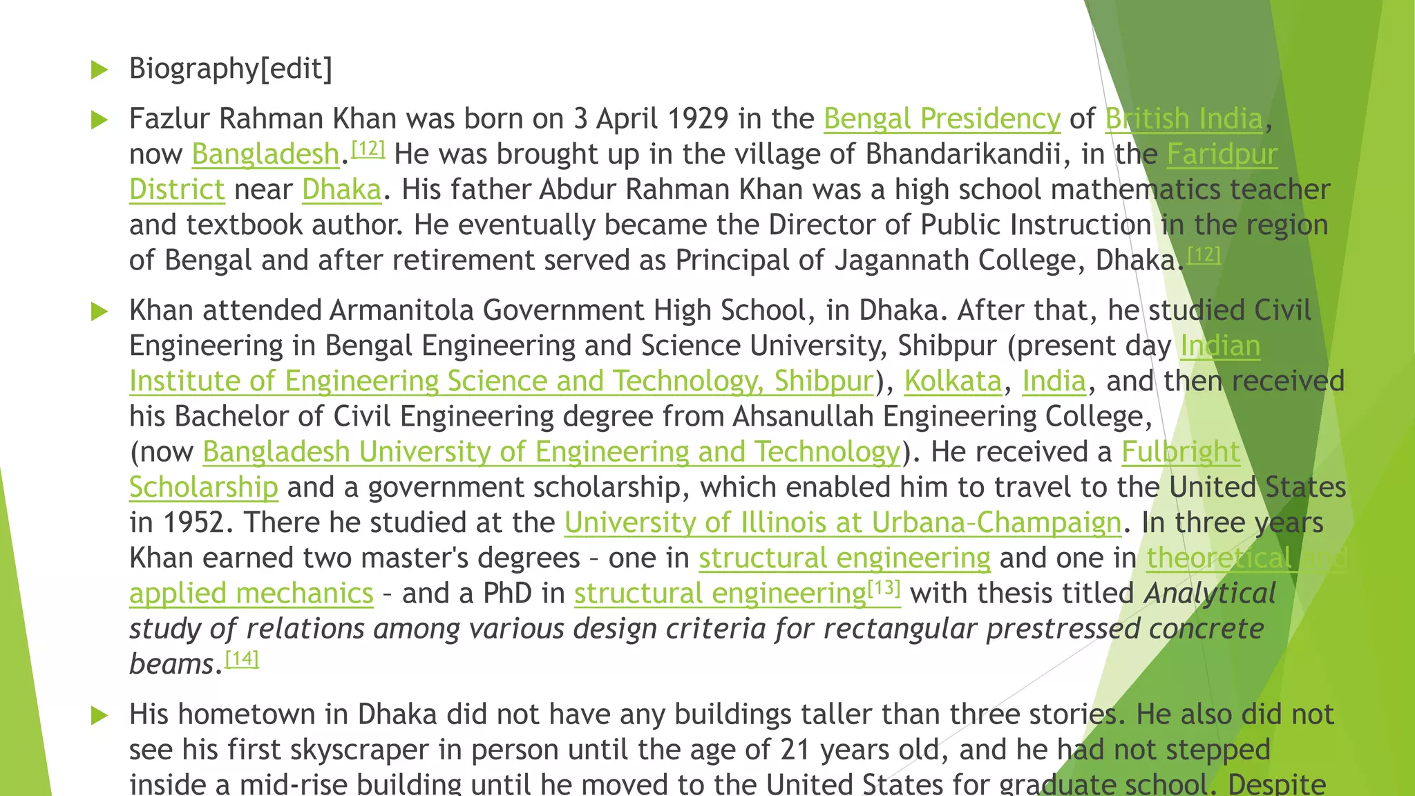  Biography[edit]
 Fazlur Rahman Khan was born on 3 April 1929 in the Bengal Presidency of British India,
now Bangladesh.[12] He was brought up in the village of Bhandarikandii, in the Faridpur
District near Dhaka. His father Abdur Rahman Khan was a high school mathematics teacher
and textbook author. He eventually became the Director of Public Instruction in the region
of Bengal and after retirement served as Principal of Jagannath College, Dhaka.[12]
 Khan attended Armanitola Government High School, in Dhaka. After that, he studied Civil
Engineering in Bengal Engineering and Science University, Shibpur (present day Indian
Institute of Engineering Science and Technology, Shibpur), Kolkata, India, and then received
his Bachelor of Civil Engineering degree from Ahsanullah Engineering College,
(now Bangladesh University of Engineering and Technology). He received a Fulbright
Scholarship and a government scholarship, which enabled him to travel to the United States
in 1952. There he studied at the University of Illinois at Urbana–Champaign. In three years
Khan earned two master's degrees – one in structural engineering and one in theoretical and
applied mechanics – and a PhD in structural engineering[13] with thesis titled Analytical
study of relations among various design criteria for rectangular prestressed concrete
beams.[14]
 His hometown in Dhaka did not have any buildings taller than three stories. He also did not
see his first skyscraper in person until the age of 21 years old, and he had not stepped
inside a mid-rise building until he moved to the United States for graduate school. Despite
 