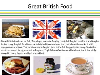 Great British Food




Great British food can be fish, Tea, chips, marmite Sunday roast, full English breakfast and Anglo-
Indian curry. English food is very established it comes from the cooks heart he cooks it with
compassion and love. The most common English food is the full Anglo -Indian curry. Tea is the
most consumed foreign export in England. English breakfast is a worldwide cuisine it is mainly
served in many hotels and bed n breakfast.
 