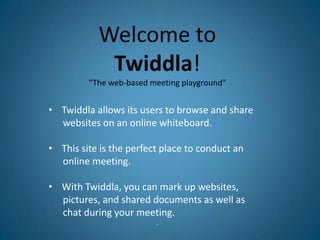 Welcome to
            Twiddla!
         “The web-based meeting playground”


• Twiddla allows its users to browse and share
  websites on an online whiteboard.

• This site is the perfect place to conduct an
  online meeting.

• With Twiddla, you can mark up websites,
  pictures, and shared documents as well as
  chat during your meeting.
                         •
 