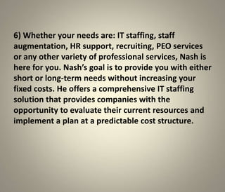 6) Whether your needs are: IT staffing, staff
augmentation, HR support, recruiting, PEO services
or any other variety of professional services, Nash is
here for you. Nash’s goal is to provide you with either
short or long-term needs without increasing your
fixed costs. He offers a comprehensive IT staffing
solution that provides companies with the
opportunity to evaluate their current resources and
implement a plan at a predictable cost structure.
 
