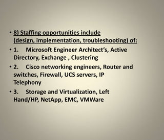 • 8) Staffing opportunities include
  (design, implementation, troubleshooting) of:
• 1. Microsoft Engineer Architect’s, Active
  Directory, Exchange , Clustering
• 2. Cisco networking engineers, Router and
  switches, Firewall, UCS servers, IP
  Telephony
• 3. Storage and Virtualization, Left
  Hand/HP, NetApp, EMC, VMWare
 