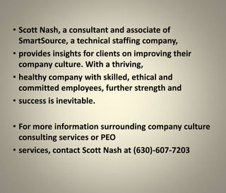 • Scott Nash, a consultant and associate of
  SmartSource, a technical staffing company,
• provides insights for clients on improving their
  company culture. With a thriving,
• healthy company with skilled, ethical and
  committed employees, further strength and
• success is inevitable.

• For more information surrounding company culture
  consulting services or PEO
• services, contact Scott Nash at (630)-607-7203
 