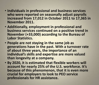 • Individuals in professional and business services
  who were reported on seasonally adjust payrolls
  increased from 17,012 in October 2011 to 17,365 in
  November 2011.
• Additionally, employment in professional and
  business services continued on a positive trend in
  November (+33,000) according to the Bureau of
  Labor Statistics.
• People are not staying in the same job as
  generations have in the past. With a turnover rate
  of about three years, the importance of an
  individual’s skills and expertise are more valued
  than longevity at a company.
• By 2020, it is estimated that flexible workers will
  account for nearly 25% of the U.S. workforce. It’s
  because of this phenomenon, that it is even more
  crucial for employers to look to PEO service
  professionals for HR assistance.
 